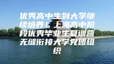 优秀高中生到大学继续培养！上海高中阶段优秀毕业生夏训营无缝衔接大学党团组织