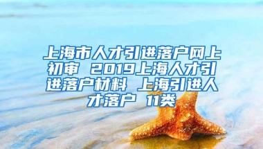 上海市人才引进落户网上初审 2019上海人才引进落户材料 上海引进人才落户 11类