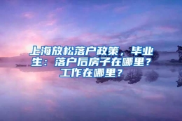 上海放松落户政策，毕业生：落户后房子在哪里？工作在哪里？