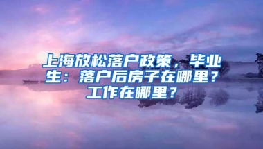 上海放松落户政策，毕业生：落户后房子在哪里？工作在哪里？