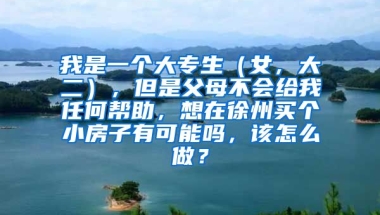 我是一个大专生（女，大二），但是父母不会给我任何帮助，想在徐州买个小房子有可能吗，该怎么做？