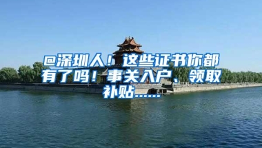 @深圳人！这些证书你都有了吗！事关入户、领取补贴......