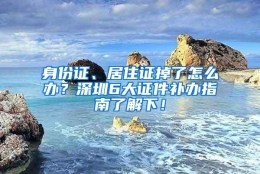 身份证、居住证掉了怎么办？深圳6大证件补办指南了解下！