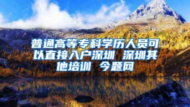 普通高等专科学历人员可以直接入户深圳 深圳其他培训 今题网