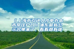 《上海市引进人才申办本市常住户口》浦东最新公示名单来了，看看都有谁