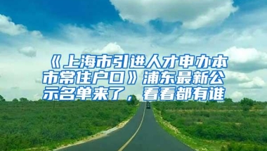 《上海市引进人才申办本市常住户口》浦东最新公示名单来了，看看都有谁