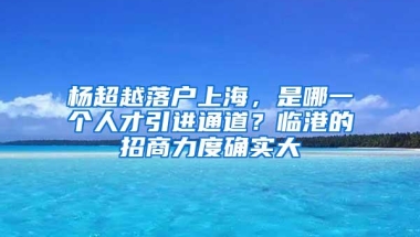 杨超越落户上海，是哪一个人才引进通道？临港的招商力度确实大