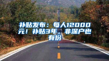 补贴发布：每人12000元！补贴3年，非深户也有份