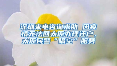 深圳来电咨询求助 因疫情无法回太原办理迁户，太原民警“隔空”服务