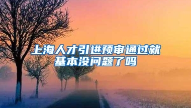 上海人才引进预审通过就基本没问题了吗