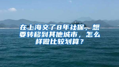 在上海交了8年社保，想要转移到其他城市，怎么样做比较划算？