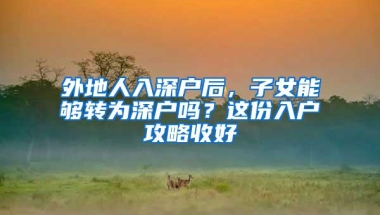 外地人入深户后，子女能够转为深户吗？这份入户攻略收好