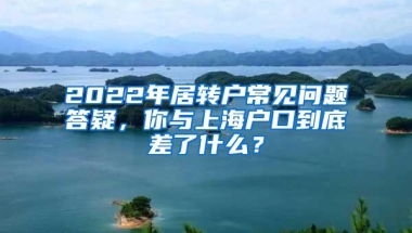 2022年居转户常见问题答疑，你与上海户口到底差了什么？