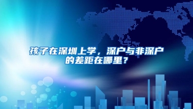 孩子在深圳上学，深户与非深户的差距在哪里？