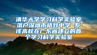 清华大学学习科学实验室落户深圳市格致中学 系该高校在广东省建立的首个学习科学实验室