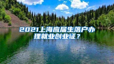 2021上海应届生落户办理就业创业证？