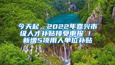 今天起，2022年嘉兴市级人才补贴接受申报 ! 新增5项用人单位补贴