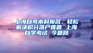 上海自考本科报名、轻松解决积分落户难题 上海自学考试 今题网