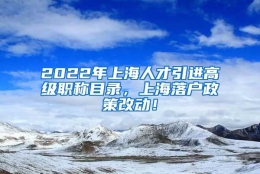 2022年上海人才引进高级职称目录，上海落户政策改动！