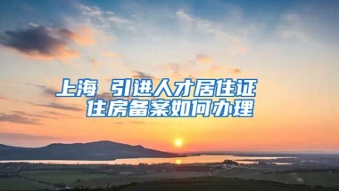 上海 引进人才居住证  住房备案如何办理