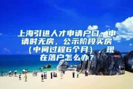 上海引进人才申请户口，申请时无房，公示阶段买房（中间过程6个月），现在落户怎么办？