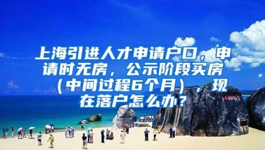 上海引进人才申请户口，申请时无房，公示阶段买房（中间过程6个月），现在落户怎么办？