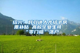 绍兴：对引进人才给予房票补贴 高校毕业生可“零门槛”落户