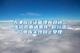 天津居住证管理新政进一步放宽申请条件 积分落户申报实现网上受理