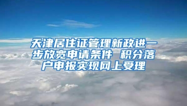 天津居住证管理新政进一步放宽申请条件 积分落户申报实现网上受理