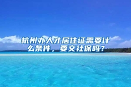 杭州办人才居住证需要什么条件，要交社保吗？