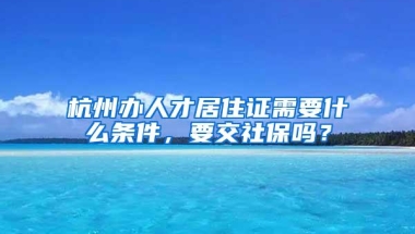 杭州办人才居住证需要什么条件，要交社保吗？