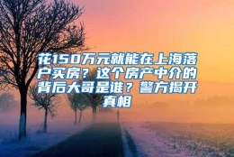 花150万元就能在上海落户买房？这个房产中介的背后大哥是谁？警方揭开真相