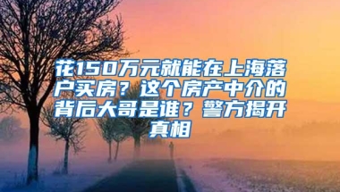 花150万元就能在上海落户买房？这个房产中介的背后大哥是谁？警方揭开真相