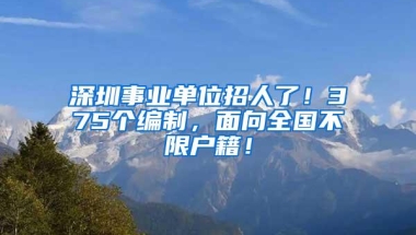 深圳事业单位招人了！375个编制，面向全国不限户籍！