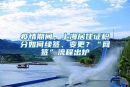 疫情期间，上海居住证积分如何续签、变更？“网签”流程出炉