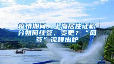 疫情期间，上海居住证积分如何续签、变更？“网签”流程出炉