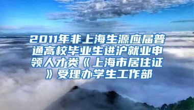 2011年非上海生源应届普通高校毕业生进沪就业申领人才类《上海市居住证》受理办学生工作部