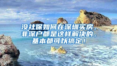 没社保如何在深圳买房，非深户都是这样解决的，基本都可以搞定！