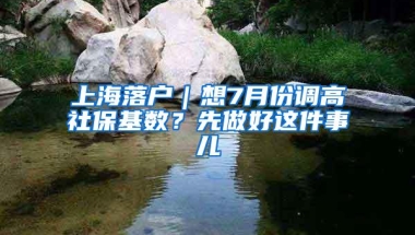 上海落户｜想7月份调高社保基数？先做好这件事儿