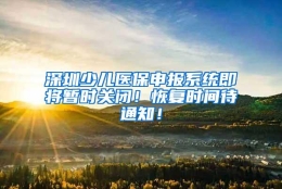 深圳少儿医保申报系统即将暂时关闭！恢复时间待通知！