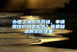 办理上海人才引进，申请常住户口怎么办？你要知道的全在这里