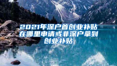 2021年深户首创业补贴在哪里申请或非深户拿到创业补贴