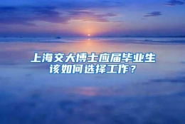 上海交大博士应届毕业生该如何选择工作？