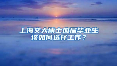 上海交大博士应届毕业生该如何选择工作？