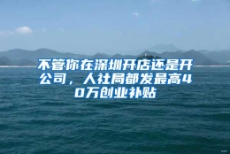 不管你在深圳开店还是开公司，人社局都发最高40万创业补贴