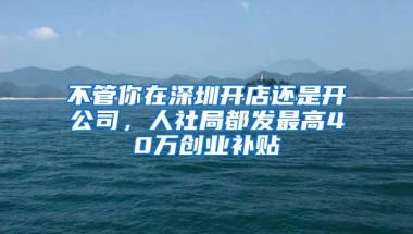 不管你在深圳开店还是开公司，人社局都发最高40万创业补贴