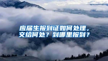 应届生报到证如何处理，交给何处？到哪里报到？