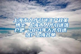 上海市人才引进落户政策 博士 上海市人才引进落户吧 2021年人才引进落户上海名单