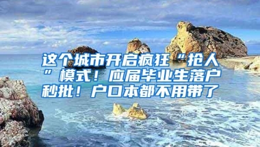 这个城市开启疯狂“抢人”模式！应届毕业生落户秒批！户口本都不用带了