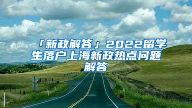 「新政解答」2022留学生落户上海新政热点问题解答